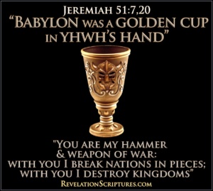 Mystery Babylon,Babylon mystery religion,mystery Babylon the Great,mystery Babylon KJV,Babylon the Great JW,harlot in Revelation,Babylon the Great America,Babylon in Revelation,Babylon in the Book of Revelation,Babylon in Revelation 18,harlot Babylon,coming out of Babylon,Bible Mystery Babylon,Revelation 13,Revelation 14,Revelation 17,Revelation 18,Revelation 19,Revelation 17 4,Revelation 17 KJV,Rev 17,Revelation 17 meaning,Revelation 18 KJV,rev 18,pharmakeia,sorcery,Golden Cup,in God’s Hand.Cup in YHWH’s Hand,weapon of War,Club,Hammer,Jeremiah51:7,Jeremiah 51:20,Break Nations,Crush Nations,Destroy Nations,New World Order,Destroy Kingdoms,Understanding,Great Prostitute,7th Bowl of Wrath,7th Bowl Revelation,Seventh Bowl of wrath,7th Vial,7th Vial of Wrath,Judgment,judgment of the great prostitute,judgment of the Whore,seated on many waters,fornication with kings,sexual immorality with kings,ridding beast,sitting on scarlet color beast,purple,scarlet,gold,cup,golden cup,golden cup full of abominations,mystery Babylon,Babylon the great,mother of prostitutes,earth’s abominations,drunk with the blood of the saints,great city,Babylon has Fallen,Fallen is Babylon,unclean spirit,unclean bird,nations have drunk,rich,luxury,come out of her,come out of her my people,repay her double,queen,I sit a queen,I am no widow,plagues,single day,mourning,famine,burned with fire,weep,wail,smoke burning,merchants,human souls,human cargo,shipmasters,Heavens rejoice,blood of saints,blood of prophets and of saints,all who have been slain on earth,Revelation 17,Revelation 18,Revelation 19,Revelation chapter 17,Revelation Chapter 18,Revelation Chapter 19, Book of Revelation,the Book of Revelation,Apocaplpse