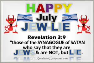 Happy July,Celebrating July,Happy 4th of July,The 4th of July,Independence Day,America,USA,United States of America,Celebration,celebrating,American Holidays,1 John 2:18, 1 John 2:19, 1 John 2:20, 1 John 2:21, 1 John 2:22, 1 John 2:23, 1 John 2:3, 1 John 4:2, 1/3, 13 stars, 13 states, 13 vertical red stripes, 13 vertical white stripes, 144000, 1782, 1948, 2 John 1:7, 2 John 2:10, 2nd Woe, 33, 6th Trumpet, Acts 7:43, Annuit Coeptis, anti semetic, Anti-Christ, anti-judaism, anti-Semitic, Antichrist, antisemitic, antisemitism, apartheid, APIC, Apocalypse, Arrows, bals eagle, BDS, Beast, Beast from Earth, Bible, Biblical Definition, Biblical Interpretation, Bless Israel, Book of Revelation, bow down, Boycott, Capital Jerusalem, Charles Thomas, Christian Zionism, Church of Philadelphia, Church of Smyrna, city of David, coat of arms, colonialism, congress, Curse Israel, demon, demons, denies Jesus, denies Jesus is the Christ, Denies the Father and the Son, devil, devil’s offspring, devil’s seed, Divestment, do not confess the coming of Jesus in the flesh, do not greet, do not receive into home, does not confess Jesus, dollar bill, dome of the rock, E pluribus unum, Eagle, Egypt, emblem, ethnic cleansing, eye, Fake Jews, False Prophet, fire from the sky, flag, genocide, God’s chosen Prople, golden rays, Great Britian, Great City, Great Seal, Greater Israel, Greater Plan of Israel, History of Zionism, holocaust, illegal, illegal settlements, Image, Iran War, Israel, Jerusalem, Jerusalem Capital, Jerusalem in the Middle East, Jew, Jewish, jewish lobby, Jewish media control, Jewish messiah, Jewish Synagogue, Jews, Kabbalah, land, last hour, liar, lucifer, lying Jews, many antichrists, mark, mark of identification, mason, masonic, Meaning, Moloch, money symbols, Mount Zion, nation, national coat of arms, Nazi, New Jerusalem, new order of the ages, not from God, novus ordo seclorum, Occult, Oded Yinin, old Jerusalem, olive branch, one dollar bill, out of many one, philadelphia, Phoenix, political Zionism, promised land, propaganda, Remphan, Revelation, Revelation 11:8, Revelation 13, Revelation 2:9, Revelation 3:9, revised history, rockefeller, Rothschild, sanctions, satan, satanic, Say the are Jews but lie, say they are Jews but are not, Scriptural Definition, Scriptural Interpretation, Second woe, seed of the devil, shield, sinister, Sixth Trumpet, Slander, smyrna, Sodom, Spiritually called Sodom & Egypt, Star of David, Star of David is Demonic Satanic Infiltration of Christianity – Synagogue of Satan, star of Molech, Star of Remphan, Star of Rephan, state of Israel, symbol, Symbolically called sodom and egypt, symbols on dollar bill, Synagogue, Synagogue of Satan, Synagogue of Satan & Lying Jews of Revelation 2.9 & 3.9, Talmud, the Antichrist, the Great city, theft, thirteen, throne of Satan, tryiangle, Understand, unfinished pyramid, United States of America, USA, What does the Bible Say, where our lord was crucified, zion, Zionism, Zionist